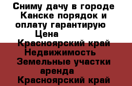 Сниму дачу в городе Канске порядок и оплату гарантирую › Цена ­ 3 000 - Красноярский край Недвижимость » Земельные участки аренда   . Красноярский край